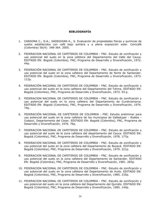 BIBLIOGRAFÍA

1.

CARDONA C., D.A.; SADEGHIAN K., S. Evaluación de propiedades físicas y químicas de
suelos establecidos con café bajo sombra y a plena exposición solar. Cenicafé
(Colombia) 56(4): 348-364. 2005.

2.

FEDERACION NACIONAL DE CAFETEROS DE COLOMBIA - FNC. Estudio de zonificación y
uso potencial del suelo en la zona cafetera del Departamento del Valle del Cauca.
EDITADO EN: Bogotá (Colombia), FNC, Programa de Desarrollo y Diversificación, 1972.
44p.

3.

FEDERACIÓN NACIONAL DE CAFETEROS DE COLOMBIA - FNC. Estudio de zonificación y
uso potencial del suelo en la zona cafetera del Departamento de Norte de Santander.
EDITADO EN: Bogotá (Colombia), FNC, Programa de Desarrollo y Diversificación, 1973.
112p.

4.

FEDERACIÓN NACIONAL DE CAFETEROS DE COLOMBIA - FNC. Estudio de zonificación y
uso potencial del suelo en la zona cafetera del Departamento del Tolima. EDITADO EN:
Bogotá (Colombia), FNC, Programa de Desarrollo y Diversificación, 1973. 93 p.

5.

FEDERACION NACIONAL DE CAFETEROS DE COLOMBIA - FNC. Estudio de zonificación y
uso potencial del suelo en la zona cafetera del Departamento de Cundinamarca.
EDITADO EN: Bogotá (Colombia), FNC, Programa de Desarrollo y Diversificación, 1974.
74p.

6.

FEDERACIÓN NACIONAL DE CAFETEROS DE COLOMBIA - FNC. Estudio preliminar para
uso potencial del suelo en la zona cafetera de los municipios de Valledupar - Robles Codazzi, Departamento del Cesar. EDITADO EN: Bogotá (Colombia), FNC, Programa de
Desarrollo y Diversificación, 1976. 76p.

7.

FEDERACION NACIONAL DE CAFETEROS DE COLOMBIA - FNC. Estudio de zonificación y
uso potencial del suelo de la zona cafetera del departamento del Cauca. EDITADO EN:
Bogotá (Colombia), FNC, Programa de Desarrollo y Diversificación, 1978. 177p.

8.

FEDERACION NACIONAL DE CAFETEROS DE COLOMBIA - FNC. Estudio de zonificación y
uso potencial del suelo en la zona cafetera del Departamento de Boyacá. EDITADO EN:
Bogotá (Colombia), FNC, Programa de Desarrollo y Diversificación, 1979. 221p.

9.

FEDERACION NACIONAL DE CAFETEROS DE COLOMBIA - FNC. Estudio de zonificación y
uso potencial del suelo en la zona cafetera del Departamento de Santander. EDITADO
EN: Bogotá (Colombia), FNC, Programa de Desarrollo y Diversificación, 1981. 283p.

10. FEDERACION NACIONAL DE CAFETEROS DE COLOMBIA - FNC. Estudio de zonificación y
uso potencial del suelo en la zona cafetera del Departamento de Huila. EDITADO EN:
Bogotá (Colombia), FNC, Programa de Desarrollo y Diversificación, 1985. 235p.
11. FEDERACION NACIONAL DE CAFETEROS DE COLOMBIA - FNC. Estudio de zonificación y
uso potencial del suelo en la zona cafetera del Departamento del Quindío. EDITADO EN:
Bogotá (Colombia), FNC, Programa de Desarrollo y Diversificación, 1985. 144p.

24

 