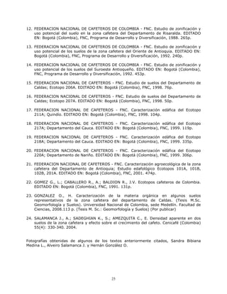12. FEDERACION NACIONAL DE CAFETEROS DE COLOMBIA - FNC. Estudio de zonificación y
uso potencial del suelo en la zona cafetera del Departamento de Risaralda. EDITADO
EN: Bogotá (Colombia), FNC, Programa de Desarrollo y Diversificación, 1988. 265p.
13. FEDERACION NACIONAL DE CAFETEROS DE COLOMBIA - FNC. Estudio de zonificación y
uso potencial de los suelos de la zona cafetera del Oriente de Antioquia. EDITADO EN:
Bogotá (Colombia), FNC, Programa de Desarrollo y Diversificación, 1992. 240p.
14. FEDERACION NACIONAL DE CAFETEROS DE COLOMBIA - FNC. Estudio de zonificación y
uso potencial de los suelos del Suroeste Antioqueño. EDITADO EN: Bogotá (Colombia),
FNC, Programa de Desarrollo y Diversificación, 1992. 453p.
15. FEDERACION NACIONAL DE CAFETEROS - FNC. Estudio de suelos del Departamento de
Caldas; Ecotopo 206A. EDITADO EN: Bogotá (Colombia), FNC, 1998. 76p.
16. FEDERACION NACIONAL DE CAFETEROS - FNC. Estudio de suelos del Departamento de
Caldas; Ecotopo 207A. EDITADO EN: Bogotá (Colombia), FNC, 1998. 50p.
17. FEDERACION NACIONAL DE CAFETEROS - FNC. Caracterización edáfica del Ecotopo
211A; Quindío. EDITADO EN: Bogotá (Colombia), FNC, 1998. 104p.
18. FEDERACION NACIONAL DE CAFETEROS - FNC. Caracterización edáfica del Ecotopo
217A; Departamento del Cauca. EDITADO EN: Bogotá (Colombia), FNC, 1999. 119p.
19. FEDERACION NACIONAL DE CAFETEROS - FNC. Caracterización edáfica del Ecotopo
218A; Departamento del Cauca. EDITADO EN: Bogotá (Colombia), FNC, 1999. 335p.
20. FEDERACION NACIONAL DE CAFETEROS - FNC. Caracterización edáfica del Ecotopo
220A; Departamento de Nariño. EDITADO EN: Bogotá (Colombia), FNC, 1999. 306p.
21. FEDERACION NACIONAL DE CAFETEROS - FNC. Caracterización agroecológica de la zona
cafetera del Departamento de Antioquia; Estudio edafológico Ecotopos 101A, 101B,
102B, 201A. EDITADO EN: Bogotá (Colombia), FNC, 2001. 474p.
22. GOMEZ G., L.; CABALLERO R., A.; BALDION R., J.V. Ecotopos cafeteros de Colombia.
EDITADO EN: Bogotá (Colombia), FNC, 1991. 131p.
23. GONZALEZ O., H. Caracterización de la materia orgánica en algunos suelos
representativos de la zona cafetera del departamento de Caldas. (Tesis M.Sc.
Geomorfología y Suelos). Universidad Nacional de Colombia, sede Medellín. Facultad de
Ciencias, 2008.113 p. (Tesis M. Sc.: Geomorfología y Suelos) (Por publicar)
24. SALAMANCA J., A.; SADEGHIAN K., S.; AMEZQUITA C., E. Densidad aparente en dos
suelos de la zona cafetera y efecto sobre el crecimiento del cafeto. Cenicafé (Colombia)
55(4): 330-340. 2004.

Fotografías obtenidas de algunos de los textos anteriormente citados, Sandra Bibiana
Medina L., Alveiro Salamanca J. y Hernán González O.

25

 