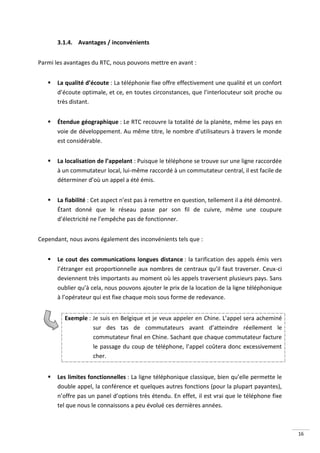 3.1.4. Avantages / inconvénients


Parmi les avantages du RTC, nous pouvons mettre en avant :


      La qualité d’écoute : La téléphonie fixe offre effectivement une qualité et un confort
       d’écoute optimale, et ce, en toutes circonstances, que l’interlocuteur soit proche ou
       très distant.


      Étendue géographique : Le RTC recouvre la totalité de la planète, même les pays en
       voie de développement. Au même titre, le nombre d’utilisateurs à travers le monde
       est considérable.


      La localisation de l’appelant : Puisque le téléphone se trouve sur une ligne raccordée
       à un commutateur local, lui-même raccordé à un commutateur central, il est facile de
       déterminer d’où un appel a été émis.


      La fiabilité : Cet aspect n’est pas à remettre en question, tellement il a été démontré.
       Étant donné que le réseau passe par son fil de cuivre, même une coupure
       d’électricité ne l’empêche pas de fonctionner.


Cependant, nous avons également des inconvénients tels que :


      Le cout des communications longues distance : la tarification des appels émis vers
       l’étranger est proportionnelle aux nombres de centraux qu’il faut traverser. Ceux-ci
       deviennent très importants au moment où les appels traversent plusieurs pays. Sans
       oublier qu’à cela, nous pouvons ajouter le prix de la location de la ligne téléphonique
       à l’opérateur qui est fixe chaque mois sous forme de redevance.


         Exemple : Je suis en Belgique et je veux appeler en Chine. L’appel sera acheminé
                   sur des tas de commutateurs avant d’atteindre réellement le
                   commutateur final en Chine. Sachant que chaque commutateur facture
                   le passage du coup de téléphone, l’appel coûtera donc excessivement
                   cher.


      Les limites fonctionnelles : La ligne téléphonique classique, bien qu’elle permette le
       double appel, la conférence et quelques autres fonctions (pour la plupart payantes),
       n’offre pas un panel d’options très étendu. En effet, il est vrai que le téléphone fixe
       tel que nous le connaissons a peu évolué ces dernières années.



                                                                                                  16
 