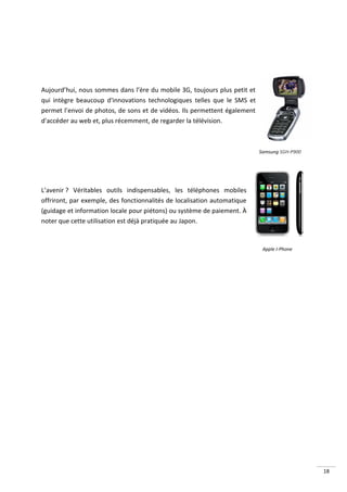 Aujourd’hui, nous sommes dans l’ère du mobile 3G, toujours plus petit et
qui intègre beaucoup d'innovations technologiques telles que le SMS et
permet l’envoi de photos, de sons et de vidéos. Ils permettent également
d'accéder au web et, plus récemment, de regarder la télévision.



                                                                           Samsung SGH-P900




L’avenir ? Véritables outils indispensables, les téléphones mobiles
offriront, par exemple, des fonctionnalités de localisation automatique
(guidage et information locale pour piétons) ou système de paiement. À
noter que cette utilisation est déjà pratiquée au Japon.


                                                                            Apple I-Phone




                                                                                              18
 