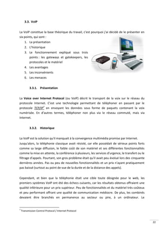 3.3. VOIP


La VoIP constitue la base théorique du travail, c’est pourquoi j’ai décidé de le présenter en
six points, qui sont :
       1. La présentation
       2. L’historique
       3. Le fonctionnement expliqué sous trois
          points : les gateways et gatekeepers, les
          protocoles et le matériel
       4. Les avantages
       5. Les inconvénients
       6. Les menaces


           3.3.1. Présentation


La Voice over Internet Protocol (ou VoIP) décrit le transport de la voix sur le réseau du
protocole Internet. C’est une technologie permettant de téléphoner en passant par le
protocole TCP/IP7 en envoyant les données sous forme de paquets contenant la voix
numérisée. En d’autres termes, téléphoner non plus via le réseau commuté, mais via
Internet.


           3.3.2. Historique


La VoIP est la solution qu'il manquait à la convergence multimédia promise par Internet.
Jusqu'alors, la téléphonie classique avait résisté, car elle possédait de sérieux points forts
comme sa large diffusion, le faible coût de son matériel et ses différentes fonctionnalités
comme la mise en attente, la conférence à plusieurs, les services d'urgence, le transfert ou le
filtrage d'appels. Pourtant, son gros problème était qu'il avait peu évolué lors des cinquante
dernières années. Pas ou peu de nouvelles fonctionnalités et un prix n'ayant pratiquement
pas baissé (surtout au point de vue de la durée et de la distance des appels).


Cependant, et bien que la téléphonie était une cible toute désignée pour le web, les
premiers systèmes VoIP ont été des échecs cuisants, car les résultats obtenus offraient une
qualité inférieure pour un prix supérieur. Peu de fonctionnalités et du matériel très coûteux
et peu performant offrant une qualité de communication médiocre. De plus, les combinés
devaient être branchés en permanence au secteur ou pire, à un ordinateur. Le


7
    Transmission Control Protocol / Internet Protocol



                                                                                                  22
 