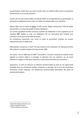 consommateur n'était donc pas prêt à investir dans ce matériel même avec la perspective
d'économiser sur les communications.


À partir de la fin des années 1990, l'arrivée de l'ADSL8 et sa large diffusion au grand public va
permettre le déploiement de la VoIP, car l’ADSL est indispensable à son utilisation.


Depuis 2003, avec le succès de Skype, la VoIP marche. Skype a prouvé que l'Internet public
pouvait offrir un service de qualité et facile d'utilisation.
Les normes complexes héritées d'anciens systèmes de téléphonie se font supplanter par le
standard SIP9, adapté au web. Les téléphones SIP ne nécessitent plus l'emploi d'un
ordinateur, et ce, pour un prix démocratique.
De nombreuses passerelles sont mises en place et permettent d'utiliser les anciens
équipements pour un faible coût.


Côté grandes entreprises, la VoIP n'est pas vraiment une nouveauté, car beaucoup d’entre
elles utilisent ce système depuis la fin des années 1990.


Par contre, c’est en 2004 que les PME10 l’accueillent. L’arrivée à maturité du matériel et des
logiciels va amener celles-ci à envisager la migration vers ces systèmes, car, de toute
évidence et malgré un coût assez important, ils permettront de faire des économies.


Aujourd’hui, la VoIP est devenue un élément incontournable du web et une opportunité
inévitable pour les entreprises, petites, moyennes ou grandes, car en plus des économies
financières qu’elle engendre, ses nombreuses fonctionnalités permettent des gains de
productivité évidents.




8
  Asymmetric Digital Subscriber Line
9
  Session Initiation Protocol
10
   Petite et Moyenne Entreprise



                                                                                                    23
 