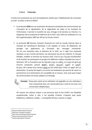 3.3.3.2.     Protocoles


Il existe trois protocoles qui sont principalement utilisés pour l’établissement de connexion
en VoIP : le H323, le SIP et le MGCP.


        Le protocole H323 est une association de plusieurs protocoles de communication qui
         s'occupent de la signalisation, de la négociation de codec et du transport de
         l'information. Il permet le transfert de voix, d'image et de donnée sur Internet. Il a
         longtemps été le protocole de référence de la VoIP, mais H323 est vieillissant et il se
         fait supplanté depuis 2007 par SIP qui lui est plus récent.


        Le protocole SIP (Session Initiation Protocol) est natif du monde Internet dans le
         contexte de l’architecture distribuée. Il est capable, en outre, de téléphoner, de
         partager des applications ou d’envoyer des messages instantanés.
         SIP est une révolution dans le domaine de la VoIP, car il s'agit d'un protocole
         standard, ce qui à terme permettra une diminution du prix du matériel. Il s’occupe
         d'établir, modifier et terminer les sessions VoIP. C'est lui qui s'occupe d'authentifier
         et de localiser les participants et qui gère les différents médias utilisables par ceux-ci.
         Attention, SIP ne transporte pas les données (voix ou vidéo), ce travail est géré par
         d’autres protocoles comme RSVP12, R.T.P13, R.T.C.P14, S.A.P15 et S.D.P16.
         De plus, SIP a besoin d’un serveur proxy qui est utilisé pour initier un appel vers un
         destinataire. Ce proxy fait appel à un service de localisation qui permet de savoir en
         permanence où le destinataire est susceptible de se trouver, mais aussi quel moyen
         de communication est le plus adapté à un échange.

               Exemple : Proxy peut savoir qu’un utilisateur est joignable sur son ordinateur,
                         mais uniquement pour une conversation par e-mail et non pour une
                         conversation téléphonique.


         SIP associe une adresse unique à une personne dans le but d’offrir une flexibilité
         exceptionnelle. Grâce à cela, il est possible d’utiliser n’importe quel poste
         (téléphone, softphone, mobile, …) compatible SIP pour recevoir un appel.




12
   Resource Reservation Protocol.
13
   Real-time Transport Protocol
14
   Real-Time streaming Control Protocol
15
   Session Announcement Protocol
16
   Session Description Protocol



                                                                                                       28
 