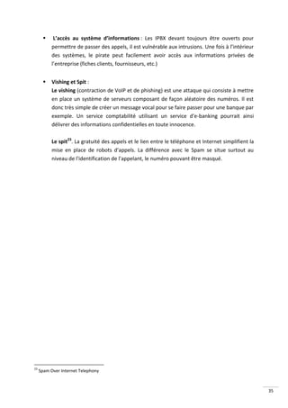     L’accès au système d’informations : Les IPBX devant toujours être ouverts pour
           permettre de passer des appels, il est vulnérable aux intrusions. Une fois à l’intérieur
           des systèmes, le pirate peut facilement avoir accès aux informations privées de
           l’entreprise (fiches clients, fournisseurs, etc.)


          Vishing et Spit :
           Le vishing (contraction de VoIP et de phishing) est une attaque qui consiste à mettre
           en place un système de serveurs composant de façon aléatoire des numéros. Il est
           donc très simple de créer un message vocal pour se faire passer pour une banque par
           exemple. Un service comptabilité utilisant un service d'e-banking pourrait ainsi
           délivrer des informations confidentielles en toute innocence.

           Le spit23. La gratuité des appels et le lien entre le téléphone et Internet simplifient la
           mise en place de robots d'appels. La différence avec le Spam se situe surtout au
           niveau de l'identification de l'appelant, le numéro pouvant être masqué.




23
     Spam Over Internet Telephony



                                                                                                        35
 
