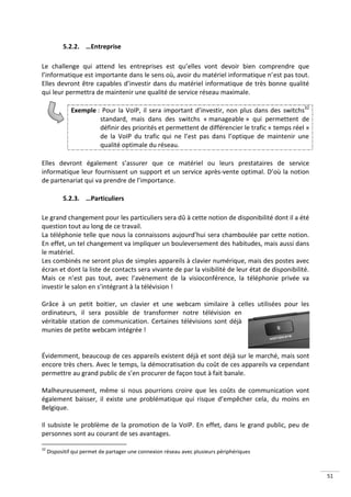 5.2.2. …Entreprise

Le challenge qui attend les entreprises est qu’elles vont devoir bien comprendre que
l’informatique est importante dans le sens où, avoir du matériel informatique n’est pas tout.
Elles devront être capables d’investir dans du matériel informatique de très bonne qualité
qui leur permettra de maintenir une qualité de service réseau maximale.

              Exemple : Pour la VoIP, il sera important d’investir, non plus dans des switchs32
                       standard, mais dans des switchs « manageable » qui permettent de
                       définir des priorités et permettent de différencier le trafic « temps réel »
                       de la VoIP du trafic qui ne l’est pas dans l’optique de maintenir une
                       qualité optimale du réseau.

Elles devront également s’assurer que ce matériel ou leurs prestataires de service
informatique leur fournissent un support et un service après-vente optimal. D’où la notion
de partenariat qui va prendre de l’importance.

           5.2.3. …Particuliers

Le grand changement pour les particuliers sera dû à cette notion de disponibilité dont il a été
question tout au long de ce travail.
La téléphonie telle que nous la connaissons aujourd’hui sera chamboulée par cette notion.
En effet, un tel changement va impliquer un bouleversement des habitudes, mais aussi dans
le matériel.
Les combinés ne seront plus de simples appareils à clavier numérique, mais des postes avec
écran et dont la liste de contacts sera vivante de par la visibilité de leur état de disponibilité.
Mais ce n’est pas tout, avec l’avènement de la visioconférence, la téléphonie privée va
investir le salon en s’intégrant à la télévision !

Grâce à un petit boitier, un clavier et une webcam similaire à celles utilisées pour les
ordinateurs, il sera possible de transformer notre télévision en
véritable station de communication. Certaines télévisions sont déjà
munies de petite webcam intégrée !


Évidemment, beaucoup de ces appareils existent déjà et sont déjà sur le marché, mais sont
encore très chers. Avec le temps, la démocratisation du coût de ces appareils va cependant
permettre au grand public de s’en procurer de façon tout à fait banale.

Malheureusement, même si nous pourrions croire que les coûts de communication vont
également baisser, il existe une problématique qui risque d’empêcher cela, du moins en
Belgique.

Il subsiste le problème de la promotion de la VoIP. En effet, dans le grand public, peu de
personnes sont au courant de ses avantages.

32
     Dispositif qui permet de partager une connexion réseau avec plusieurs périphériques



                                                                                                      51
 