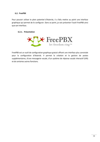 6.2. FreePBX


Pour pouvoir utiliser le plein potentiel d’Asterisk, il a fallu mettre au point une interface
graphique qui permet de le configurer. Dans ce point, je vais présenter l’outil FreePBX ainsi
que son interface.


       6.2.1. Présentation




FreePBX est un outil de configuration graphique gratuit offrant une interface plus conviviale
pour la configuration d’Asterisk. Il permet la création et la gestion de postes
supplémentaires, d’une messagerie vocale, d’un système de réponse vocale interactif (IVR)
et de certaines autres fonctions.




                                                                                                54
 