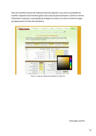 Dans les nouvelles versions de trixbox pro (version payante), nous avons la possibilité de
modifier l’apparence de l’interface grâce à des outils de personnalisation. Comme le montre
l’illustration ci-dessous, il est possible de changer les couleurs, les noms et même les logos
qui apparaissent à l’écran des utilisateurs.




                         Figure 12 : page de configuration graphique de trixbox Pro




                                                                                      Suite page suivante



                                                                                                            58
 