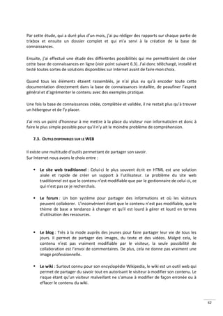 Par cette étude, qui a duré plus d’un mois, j’ai pu rédiger des rapports sur chaque partie de
trixbox et ensuite un dossier complet et qui m’a servi à la création de la base de
connaissances.

Ensuite, j’ai effectué une étude des différentes possibilités qui me permettraient de créer
cette base de connaissances en ligne (voir point suivant 6.3). J’ai donc téléchargé, installé et
testé toutes sortes de solutions disponibles sur Internet avant de faire mon choix.

Quand tous les éléments étaient rassemblés, je n’ai plus eu qu’à encoder toute cette
documentation directement dans la base de connaissances installée, de peaufiner l’aspect
général et d’agrémenter le contenu avec des exemples pratique.

Une fois la base de connaissances créée, complétée et validée, il ne restait plus qu’à trouver
un hébergeur et de l’y placer.

J’ai mis un point d’honneur à me mettre à la place du visiteur non informaticien et donc à
faire le plus simple possible pour qu’il n’y ait le moindre problème de compréhension.

   7.3. OUTILS DISPONIBLES SUR LE WEB

Il existe une multitude d’outils permettant de partager son savoir.
Sur Internet nous avons le choix entre :

      Le site web traditionnel : Celui-ci le plus souvent écrit en HTML est une solution
       aisée et rapide de créer un support à l’utilisateur. Le problème du site web
       traditionnel est que le contenu n’est modifiable que par le gestionnaire de celui-ci, ce
       qui n’est pas ce je recherchais.

      Le forum : Un bon système pour partager des informations et où les visiteurs
       peuvent collaborer. L’inconvénient étant que le contenu n’est pas modifiable, que le
       thème de base a tendance à changer et qu’il est lourd à gérer et lourd en termes
       d’utilisation des ressources.


      Le blog : Très à la mode auprès des jeunes pour faire partager leur vie de tous les
       jours. Il permet de partager des images, du texte et des vidéos. Malgré cela, le
       contenu n’est pas vraiment modifiable par le visiteur, la seule possibilité de
       collaboration est l’envoi de commentaires. De plus, cela ne donne pas vraiment une
       image professionnelle.

      Le wiki : Surtout connu pour son encyclopédie Wikipedia, le wiki est un outil web qui
       permet de partager du savoir tout en autorisant le visiteur à modifier son contenu. Le
       risque étant qu’un visiteur malveillant ne s’amuse à modifier de façon erronée ou à
       effacer le contenu du wiki.



                                                                                                   62
 