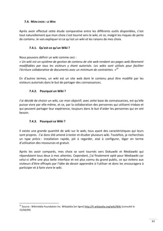 7.4. MON CHOIX : LE WIKI

Après avoir effectué cette étude comparative entre les différents outils disponibles, c’est
tout naturellement que mon choix s’est tourné vers le wiki, et ce, malgré les risques de perte
de contenu. Je vais expliquer ici ce qu’est un wiki et les raisons de mes choix.

        7.4.1. Qu'est-ce qu’un Wiki ?

Nous pouvons définir un wiki comme ceci :
« Un wiki est un système de gestion de contenu de site web rendant ses pages web librement
modifiables par tous les visiteurs y étant autorisés. Les wikis sont utilisés pour faciliter
l'écriture collaborative de documents avec un minimum de contraintes. »35

En d’autres termes, un wiki est un site web dont le contenu peut être modifié par les
visiteurs autorisés dans le but de partager des connaissances.

        7.4.2. Pourquoi un Wiki ?

J’ai décidé de choisir un wiki, car mon objectif, avec cette base de connaissances, est qu’elle
puisse vivre par elle-même, et ce, par la collaboration des personnes qui utilisent trixbox et
qui peuvent partager leur expérience, toujours dans le but d’aider les personnes qui en ont
besoin.

        7.4.3. Pourquoi ce Wiki ?

Il existe une grande quantité de wiki sur le web, tous ayant des caractéristiques qui leurs
sont propres. J’ai donc été amené à tester et étudier plusieurs wiki. Toutefois, je recherchais
un type précis : installation rapide, joli à regarder, aisé à configurer, léger en terme
d’utilisation des ressources et gratuit.

Après les avoir comparés, mes choix se sont tournés vers Dokuwiki et Mediawiki qui
répondaient tous deux à mes attentes. Cependant, j’ai finalement opté pour Mediawiki car
celui-ci offre une plus belle interface et est plus connu du grand public, ce qui évitera aux
visiteurs d’être effrayés par l’idée de devoir apprendre à l’utiliser et donc les encouragera à
participer et à faire vivre le wiki.




35
  Source : Wikimédia Foundation Inc. Wikipédia [en ligne] http://fr.wikipedia.org/wiki/Wiki (consulté le
15/04/09)



                                                                                                           63
 