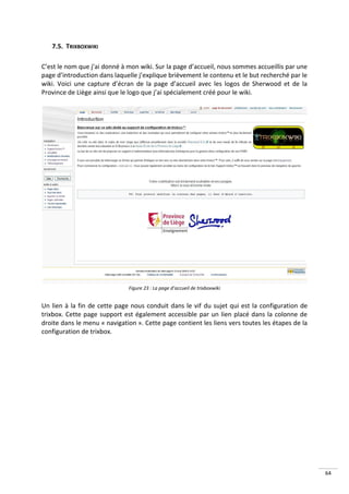 7.5. TRIXBOXWIKI

C’est le nom que j’ai donné à mon wiki. Sur la page d’accueil, nous sommes accueillis par une
page d’introduction dans laquelle j’explique brièvement le contenu et le but recherché par le
wiki. Voici une capture d’écran de la page d’accueil avec les logos de Sherwood et de la
Province de Liège ainsi que le logo que j’ai spécialement créé pour le wiki.




                              Figure 23 : La page d’accueil de trixboxwiki


Un lien à la fin de cette page nous conduit dans le vif du sujet qui est la configuration de
trixbox. Cette page support est également accessible par un lien placé dans la colonne de
droite dans le menu « navigation ». Cette page contient les liens vers toutes les étapes de la
configuration de trixbox.




                                                                                                 64
 