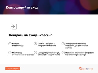 Контролируйте вход
Контроль на входе - сheck-in
Контроль
входа/выхода
Мультивход
синхронизация точек входа
Check-in с доступом к
интернету или без него
Сканируйте уникальные QR,
штрих-код с каждого билета
Мобильное приложение для работы
без компьютера и сканера
Экспортируйте статистику
посещений для дальнейшего
анализа
Создать сервис
 