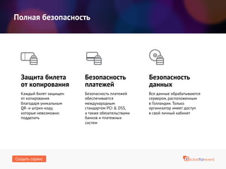 Полная безопасность
Защита билета
от копирования
Безопасность платежей
обеспечивается
международным
стандартом PCI & DSS,
а также обязательствами
банков и платежных
систем
Безопасность
платежей
Безопасность
данных
Каждый билет защищен
от копирования
благодаря уникальным
QR- и штрих-коду,
которые невозможно
подделать
Все данные обрабатываются
сервером, расположенным
в Голландии. Только
организатор имеет доступ
в свой личный кабинет
Создать сервис
 