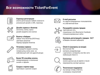 Все возможности TicketForEvent
Check-in (контроль на входе)
бесплатное ПО
контроль входа/выхода
с доступом к интернету или без него
мобильный check-in
Страница регистрации
анкета регистрации любой сложности
уникальный дизайн и URL страницы
Дизайн сервиса и билетов
логотипы, схемы, карты
дизайн виджета или кнопки
Установка сервиса
интегрируйте виджет, кнопку,
гиперссылку, схему зала на
собственный сайт или другой ресурс
Скидки и промо-коды
групповые и ранние скидки
E-mail рассылки
по зарегистрированных пользователях
по собственной базе
Билеты и бейджи
любые типы билетов (VIP, Press)
цветовые решения
период продажи билетов
Более 90 способов оплаты
международные и локальные
онлайн и офлайн
Техническая поддержка
мы всегда готовы ответить
на вопросы покупателей
Расширяйте каналы продаж
партнерская сеть
социальные сети Вконтакте, Facebook
специализированные сайты
Контроль регистраций и продаж 24/7
в Вашем личном кабинете
Статистика
анализ данных до, во время и после
мероприятия, экспорт данных
 