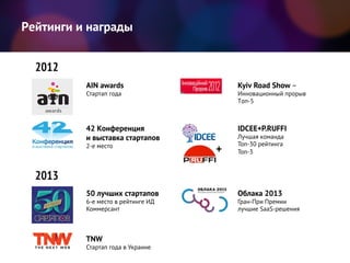 2012
2013
Kyiv Road Show –
Инновационный прорыв
Tоп-5
AIN awards
Стартап года
42 Конференция
и выставка стартапов
2-е место
+
IDCEE+P.RUFFI
Лучшая команда
Топ-30 рейтинга
Топ-3
TNW
Стартап года в Украине
50 лучших стартапов
6-е место в рейтинге ИД
Коммерсант
Облака 2013
Гран-При Премии
лучшие SaaS-решения
Рейтинги и награды
 