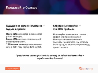 Продавайте больше
На 25-35% количество онлайн-оплат
растет ежегодно.
Более 60% интернет-пользователей
оплачивают онлайн.
39% делали заказ через социальные
сети в 2014 году против 12% в 2013.
Будущее за онлайн-оплатами —
будьте в тренде
Используйте возможность создать
эффект спонтанной покупки!
Не отпускайте своего клиента
подумать. Предлагайте ему оплатить
билет сразу, по акции или промо-коду,
привести друга.
Спонтанные покупки —
это 80% прибыли
Предложите своим участникам оплату онлайн на своем сайте –
зарабатывайте больше!
Создать сервис
 