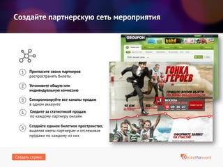 Создайте партнерскую сеть мероприятия
Пригласите своих партнеров
распространять билеты
Установите общую или
индивидуальную комиссию
Следите за статистикой продаж
по каждому партнеру онлайн
Синхронизируйте все каналы продаж
в одном аккаунте
Создайте единое билетное пространство,
выделяя квоты партнерам и отслеживая
продажи по каждому из них
Создать сервис
 