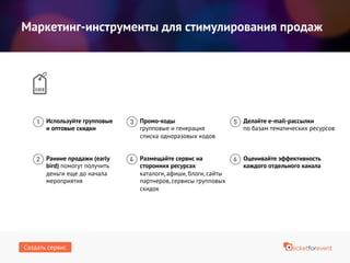 Маркетинг-инструменты для стимулирования продаж
Ранние продажи (early
bird) помогут получить
деньги еще до начала
мероприятия
Промо-коды
групповые и генерация
списка одноразовых кодов
Используйте групповые
и оптовые скидки
Делайте e-mail-рассылки
по базам тематических ресурсов
Оценивайте эффективность
каждого отдельного канала
Размещайте сервис на
сторонних ресурсах
каталоги, афиши, блоги, сайты
партнеров, сервисы групповых
скидок
Создать сервис
 