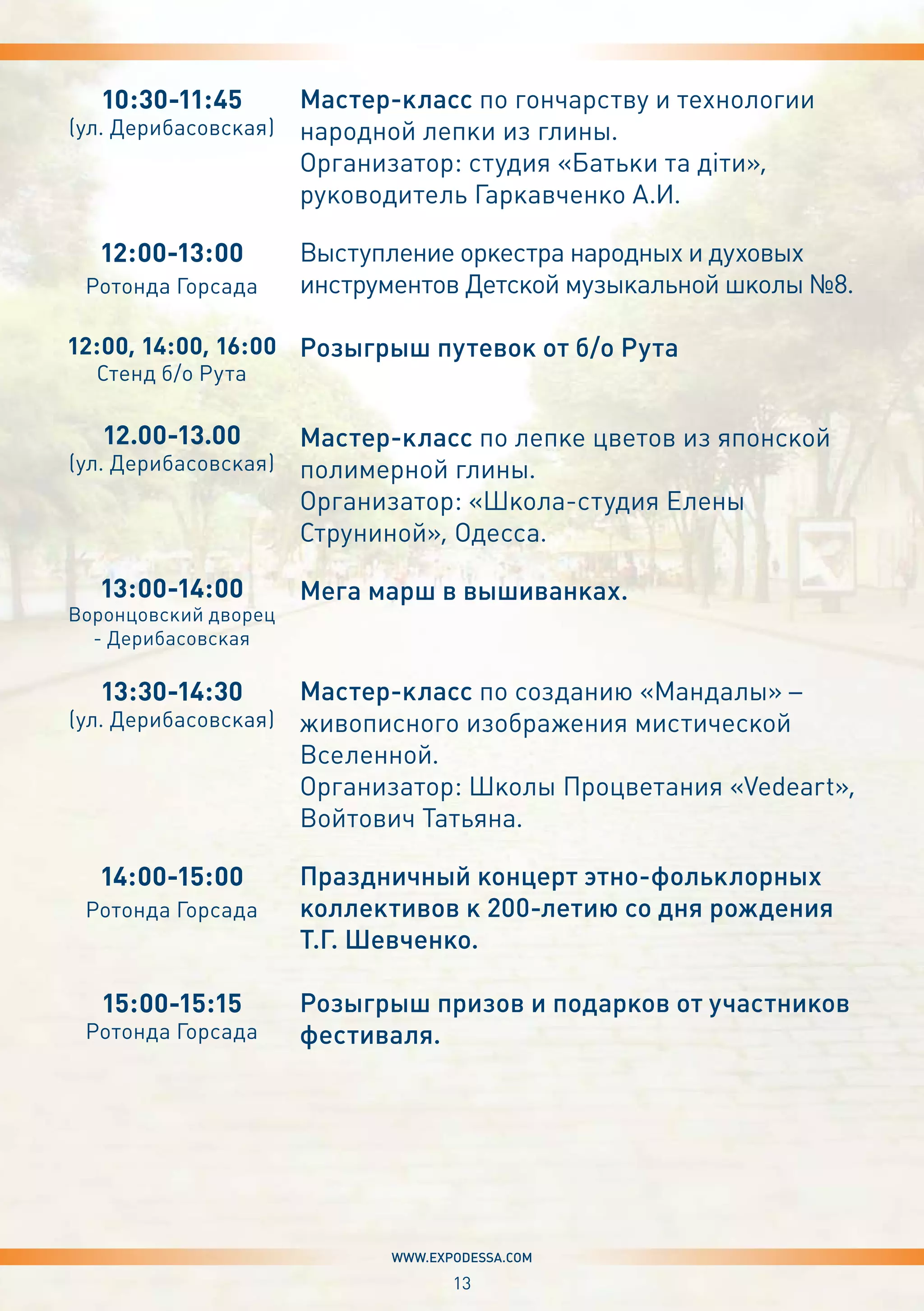 13
www.expodessa.com
10:30-11:45
(ул. Дерибасовская)
12:00-13:00
Ротонда Горсада
12:00, 14:00, 16:00
Стенд б/о Рута
12.00-13.00
(ул. Дерибасовская)
13:00-14:00
Воронцовский дворец
- Дерибасовская
13:30-14:30
(ул. Дерибасовская)
14:00-15:00
Ротонда Горсада
15:00-15:15
Ротонда Горсада
Мастер-класс по гончарству и технологии
народной лепки из глины.
Организатор: студия «Батьки та діти»,
руководитель Гаркавченко А.И.
Выступление оркестра народных и духовых
инструментов Детской музыкальной школы №8.
Розыгрыш путевок от б/о Рута
Мастер-класс по лепке цветов из японской
полимерной глины.
Организатор: «Школа-студия Елены
Струниной», Одесса.
Мега марш в вышиванках.
Мастер-класс по созданию «Мандалы» –
живописного изображения мистической
Вселенной.
Организатор: Школы Процветания «Vedeart»,
Войтович Татьяна.
Праздничный концерт этно-фольклорных
коллективов к 200-летию со дня рождения
Т.Г. Шевченко.
Розыгрыш призов и подарков от участников
фестиваля.
 