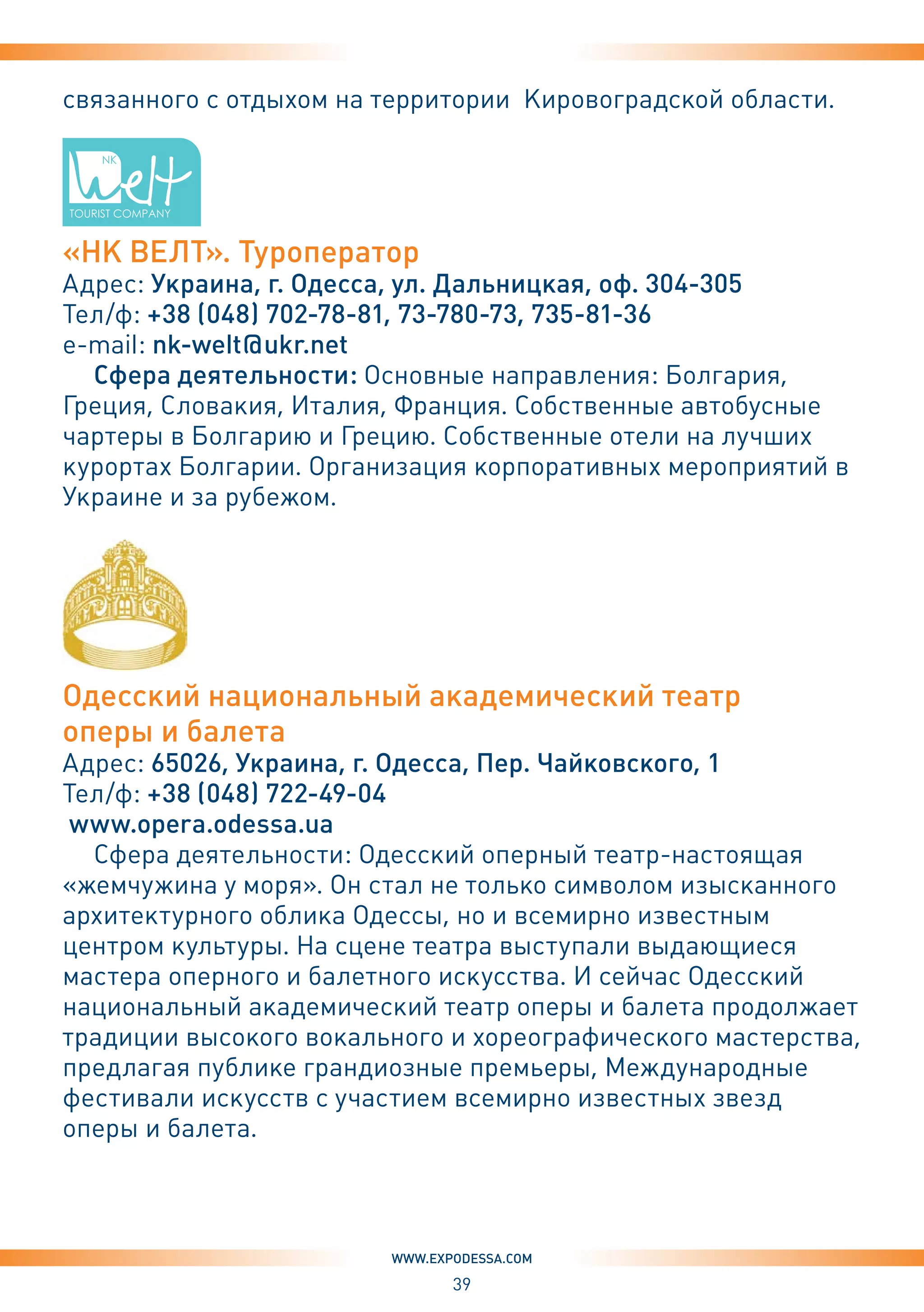 39
www.expodessa.com
связанного с отдыхом на территории Кировоградской области.
«НК ВЕЛТ». Туроператор
Адрес: Украина, г. Одесса, ул. Дальницкая, оф. 304-305
Тел/ф: +38 (048) 702-78-81, 73-780-73, 735-81-36
e-mail: nk-welt@ukr.net
Сфера деятельности: Основные направления: Болгария,
Греция, Словакия, Италия, Франция. Собственные автобусные
чартеры в Болгарию и Грецию. Собственные отели на лучших
курортах Болгарии. Организация корпоративных мероприятий в
Украине и за рубежом.
Одесский национальный академический театр
оперы и балета
Адрес: 65026, Украина, г. Одесса, Пер. Чайковского, 1
Тел/ф: +38 (048) 722-49-04
www.opera.odessa.ua
Сфера деятельности: Одесский оперный театр-настоящая
«жемчужина у моря». Он стал не только символом изысканного
архитектурного облика Одессы, но и всемирно известным
центром культуры. На сцене театра выступали выдающиеся
мастера оперного и балетного искусства. И сейчас Одесский
национальный академический театр оперы и балета продолжает
традиции высокого вокального и хореографического мастерства,
предлагая публике грандиозные премьеры, Международные
фестивали искусств с участием всемирно известных звезд
оперы и балета.
 