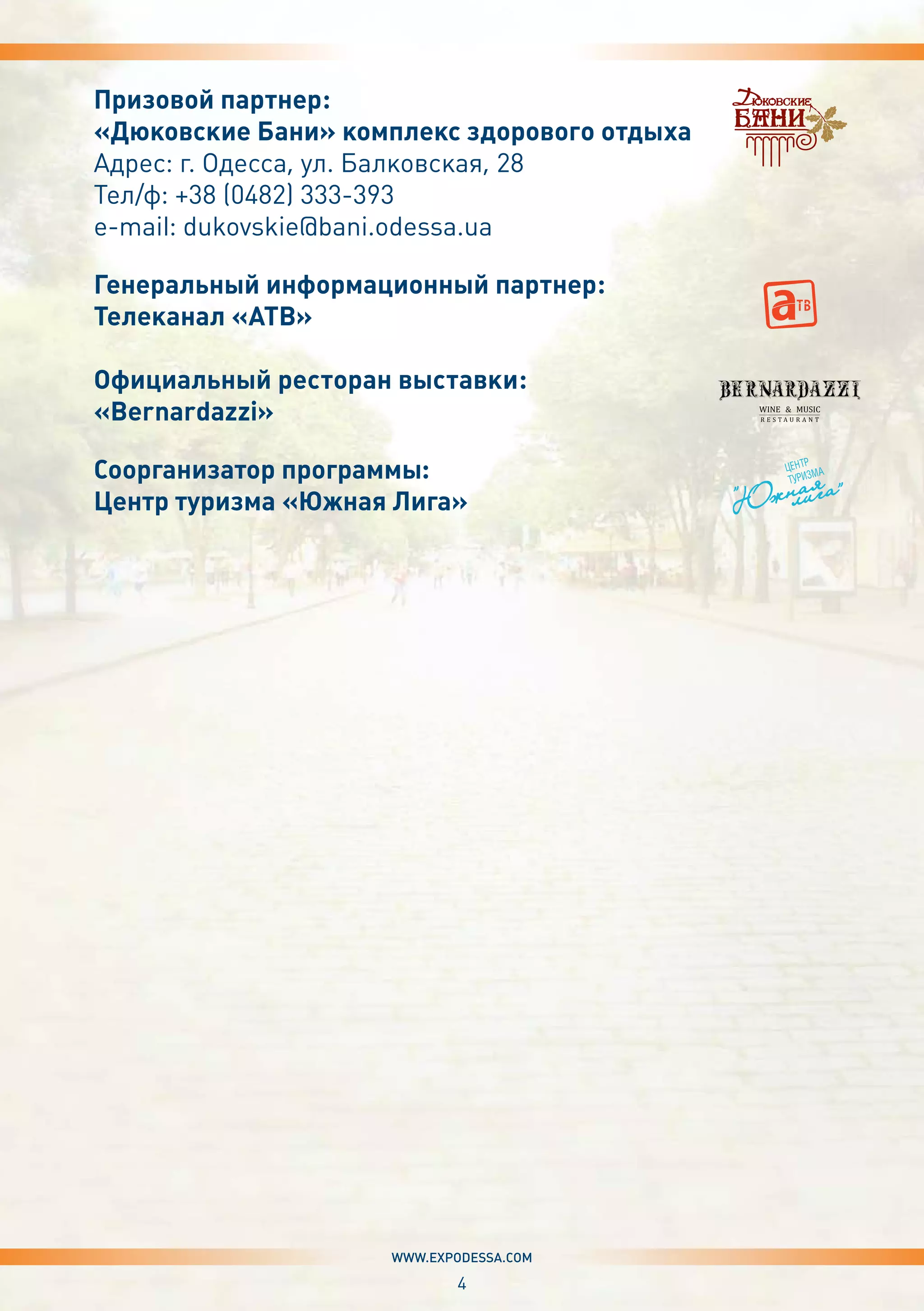4
www.expodessa.com
Призовой партнер:
«Дюковские Бани» комплекс здорового отдыха
Адрес: г. Одесса, ул. Балковская, 28
Тел/ф: +38 (0482) 333-393
e-mail: dukovskie@bani.odessa.ua
Генеральный информационный партнер:
Телеканал «АТВ»
Официальный ресторан выставки:
«Bernardazzi»
Соорганизатор программы:
Центр туризма «Южная Лига»
 