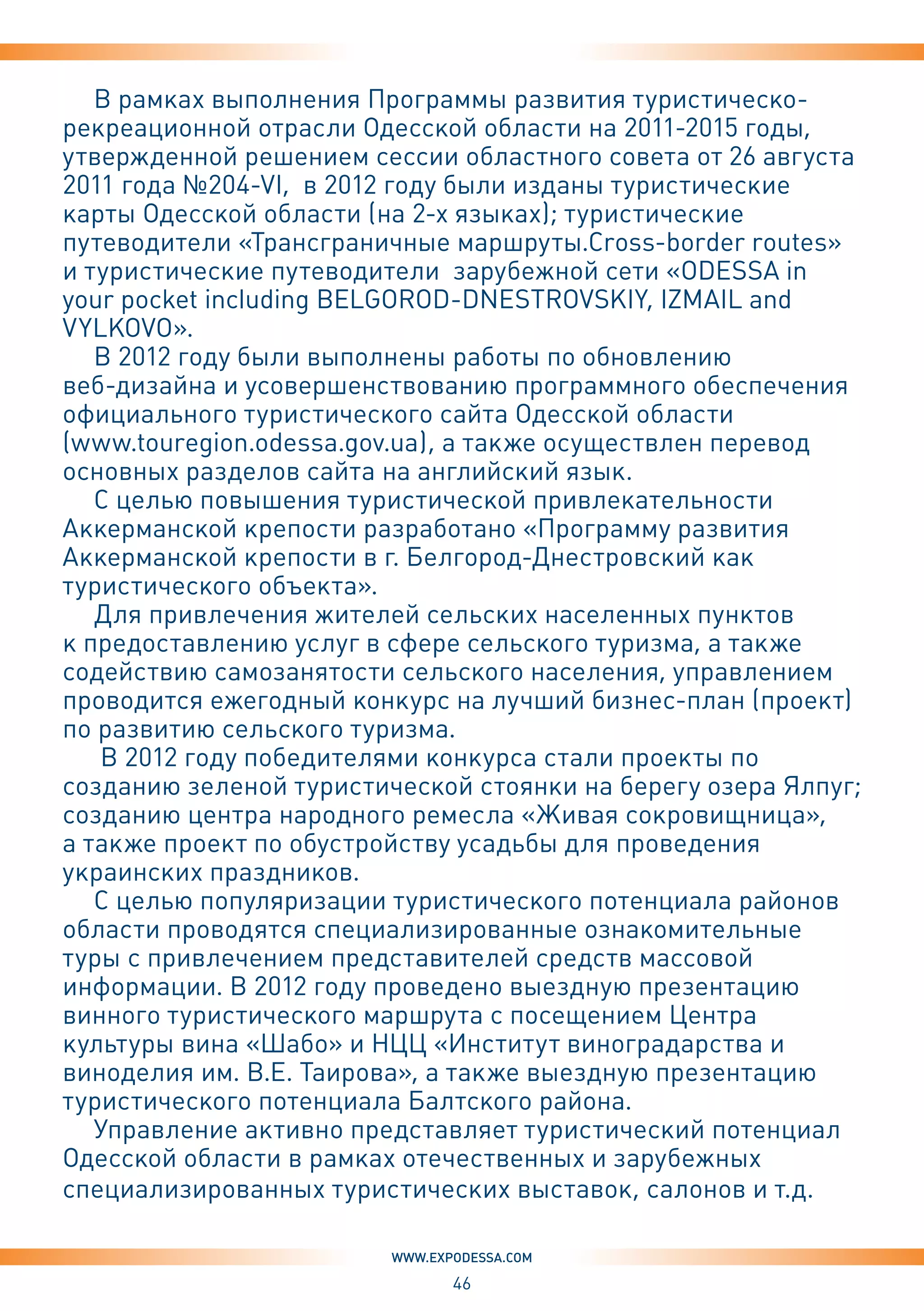 46
www.expodessa.com
В рамках выполнения Программы развития туристическо-
рекреационной отрасли Одесской области на 2011-2015 годы,
утвержденной решением сессии областного совета от 26 августа
2011 года №204-VI, в 2012 году были изданы туристические
карты Одесской области (на 2-х языках); туристические
путеводители «Трансграничные маршруты.Cross-border routes»
и туристические путеводители зарубежной сети «ODESSA in
your pocket including BELGOROD-DNESTROVSKIY, IZMAIL and
VYLKOVO».
В 2012 году были выполнены работы по обновлению
веб-дизайна и усовершенствованию программного обеспечения
официального туристического сайта Одесской области
(www.touregion.odessa.gov.ua), а также осуществлен перевод
основных разделов сайта на английский язык.
С целью повышения туристической привлекательности
Аккерманской крепости разработано «Программу развития
Аккерманской крепости в г. Белгород-Днестровский как
туристического объекта».
Для привлечения жителей сельских населенных пунктов
к предоставлению услуг в сфере сельского туризма, а также
содействию самозанятости сельского населения, управлением
проводится ежегодный конкурс на лучший бизнес-план (проект)
по развитию сельского туризма.
В 2012 году победителями конкурса стали проекты по
созданию зеленой туристической стоянки на берегу озера Ялпуг;
созданию центра народного ремесла «Живая сокровищница»,
а также проект по обустройству усадьбы для проведения
украинских праздников.
С целью популяризации туристического потенциала районов
области проводятся специализированные ознакомительные
туры с привлечением представителей средств массовой
информации. В 2012 году проведено выездную презентацию
винного туристического маршрута с посещением Центра
культуры вина «Шабо» и НЦЦ «Институт виноградарства и
виноделия им. В.Е. Таирова», а также выездную презентацию
туристического потенциала Балтского района.
Управление активно представляет туристический потенциал
Одесской области в рамках отечественных и зарубежных
специализированных туристических выставок, салонов и т.д.
 