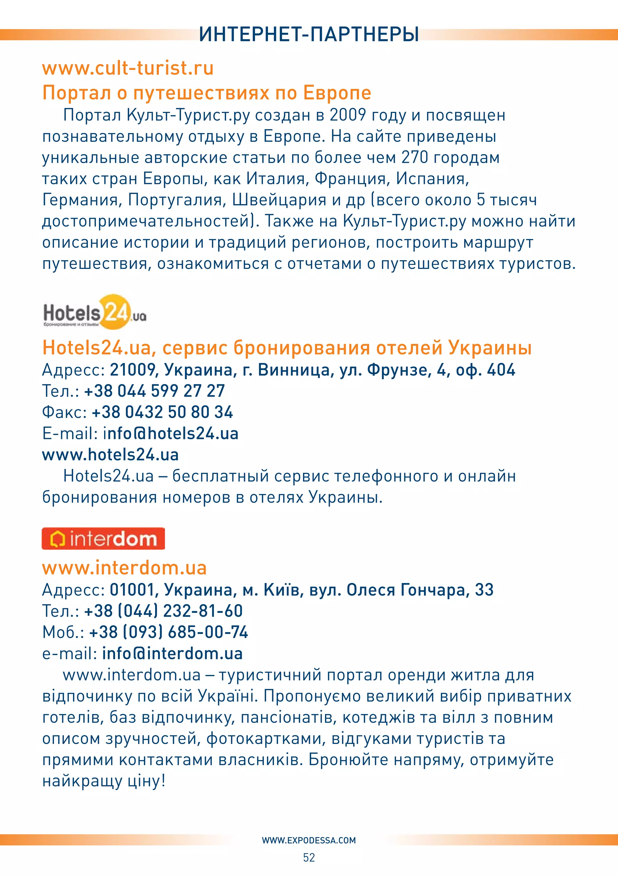 52
www.expodessa.com
интернет-партнеры
www.cult-turist.ru
Портал о путешествиях по Европе
Портал Культ-Турист.ру создан в 2009 году и посвящен
познавательному отдыху в Европе. На сайте приведены
уникальные авторские статьи по более чем 270 городам
таких стран Европы, как Италия, Франция, Испания,
Германия, Португалия, Швейцария и др (всего около 5 тысяч
достопримечательностей). Также на Культ-Турист.ру можно найти
описание истории и традиций регионов, построить маршрут
путешествия, ознакомиться с отчетами о путешествиях туристов.
Hotels24.ua, сервис бронирования отелей Украины
Адресс: 21009, Украина, г. Винница, ул. Фрунзе, 4, оф. 404
Тел.: +38 044 599 27 27
Факс: +38 0432 50 80 34
E-mail: info@hotels24.ua
www.hotels24.ua
Hotels24.ua – бесплатный сервис телефонного и онлайн
бронирования номеров в отелях Украины.
www.interdom.ua
Адресс: 01001, Украина, м. Київ, вул. Олеся Гончара, 33
Тел.: +38 (044) 232-81-60
Моб.: +38 (093) 685-00-74
e-mail: info@interdom.ua
www.interdom.ua – туристичний портал оренди житла для
відпочинку по всій Україні. Пропонуємо великий вибір приватних
готелів, баз відпочинку, пансіонатів, котеджів та вілл з повним
описом зручностей, фотокартками, відгуками туристів та
прямими контактами власників. Бронюйте напряму, отримуйте
найкращу ціну!
 