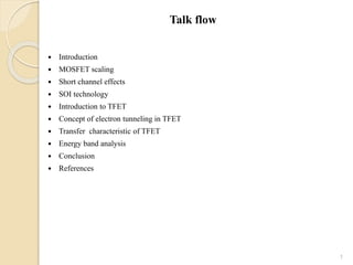 Talk flow
 Introduction
 MOSFET scaling
 Short channel effects
 SOI technology
 Introduction to TFET
 Concept of electron tunneling in TFET
 Transfer characteristic of TFET
 Energy band analysis
 Conclusion
 References
1
 