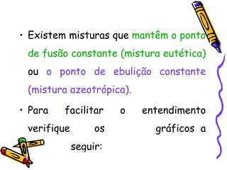 • Existem misturas que mantêm o ponto
 de fusão constante (mistura eutética)
 ou o ponto de ebulição constante
 (mistura azeotrópica).

• Para   facilitar     o   entendimento
 verifique        os         gráficos a
             seguir:
 