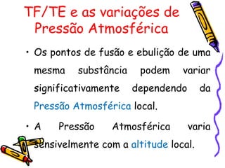 TF/TE e as variações de
 Pressão Atmosférica
• Os pontos de fusão e ebulição de uma
 mesma    substância    podem    variar
 significativamente    dependendo      da
 Pressão Atmosférica local.

• A   Pressão    Atmosférica        varia
 sensivelmente com a altitude local.
 