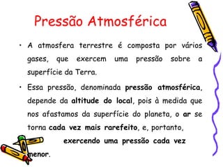 Pressão Atmosférica
• A atmosfera terrestre é composta por vários
  gases,   que   exercem   uma   pressão   sobre   a
  superfície da Terra.

• Essa pressão, denominada pressão atmosférica,
  depende da altitude do local, pois à medida que
  nos afastamos da superfície do planeta, o ar se
  torna cada vez mais rarefeito, e, portanto,
            exercendo uma pressão cada vez
  menor.
 