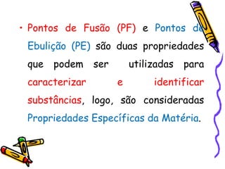 • Pontos de Fusão (PF) e Pontos de
 Ebulição (PE) são duas propriedades
 que   podem    ser       utilizadas   para
 caracterizar         e        identificar
 substâncias, logo, são consideradas
 Propriedades Específicas da Matéria.
 