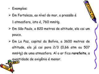 • Exemplos:
 Em Fortaleza, ao nível do mar, a pressão é

  1 atmosfera, isto é, 760 mmHg.
 Em São Paulo, a 820 metros de altitude, ela cai um
  pouco.
 Em La Paz, capital da Bolívia, a 3600 metros de
  altitude, ela já cai para 2/3 (0,66 atm ou 507
  mmHg) de uma atmosfera. Aí o ar fica rarefeito, a
  quantidade de oxigênio é menor.
 