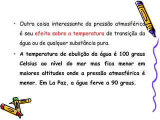 • Outra coisa interessante da pressão atmosférica
  é seu efeito sobre a temperatura de transição da
  água ou de qualquer substância pura.

• A temperatura de ebulição da água é 100 graus
  Celsius ao nível do mar mas fica menor em
  maiores altitudes onde a pressão atmosférica é
  menor. Em La Paz, a água ferve a 90 graus.
 