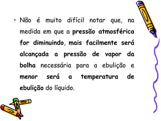 • Não é muito difícil notar que, na
 medida em que a pressão atmosférica
 for diminuindo, mais facilmente será
 alcançada a pressão de vapor da
 bolha necessária para a ebulição e
 menor    será    a     temperatura   de
 ebulição do líquido.
 