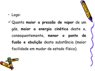 • Logo:
 Quanto maior a pressão de vapor de um
 gás, maior a energia cinética deste e,
 consequentemente, menor      o   ponto   de
 fusão e ebulição desta substância (maior
 facilidade em mudar de estado físico).
 