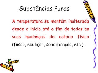 Substâncias Puras

A temperatura se mantém inalterada
desde o início até o fim de todas as
suas   mudanças     de   estado    físico
(fusão, ebulição, solidificação, etc.).
 