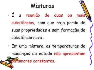Misturas
• É   a   reunião    de   duas   ou   mais
 substâncias, sem que haja perda de
 suas propriedades e sem formação de
 substância nova .

• Em uma mistura, as temperaturas de
 mudanças de estado não apresentam
 patamares constantes.
 