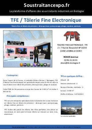 TFE / Tôlerie Fine Electronique
TOLERIE FINE ELECTRONIQUE - TFE
Z.I. 7 Rue de Beausoleil BP 10243
22402 LAMBALLE CEDEX
ROSIER Jean-Luc
02.96.31.18.55
devis@tfe-bretagne.fr
L’entreprise :
Dans l'ouest de la France, à Lamballe (Côtes d'Armor / Bretagne), TFE
(Tôlerie Fine Electronique) est spécialisée depuis près de 40 ans dans la
sous-traitance en tôlerie de précision, découpe laser, pliage et soudure.
Cette PME de 34 personnes occupe des locaux de 3.400 m² et réalise 3
M€ de CA.
Principales compétences :
TFE est une entreprise spécialisée dans le domaine de la sous-traitance
en tôlerie fine et tôlerie de précision : découpe laser, poinçonnage,
pliage, soudure, peinture.
TFE réalise des pièces de tôlerie, des tôles perforées, des pièces en
inox brossé, en acier peint et toute tôlerie sur mesure sur acier, inox,
aluminium.
Soustraitancexpo.fr
La plateforme d’affaires des sous-traitants industriels en Bretagne
Soustraitancexpo.fr Premier salon permanent de la sous-traitance industrielle en Bretagne
Tôlerie fine et tôlerie de précision : découpe laser, poinçonnage, pliage, soudure, peinture.
TFE en quelques chiffres :
Effectif : 29
Service commercial : 2
Bureau d’études, méthode : 3
Locaux : 3.400 m²
Chiffre d’affaires : 3.070.000 €
Le site de Lamballe
 
