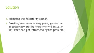 Solution
1. Targeting the hospitality sector.
2. Creating awareness among young generation
because they are the ones who will actually
influence and get influenced by the problem.
 