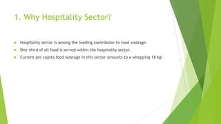 1. Why Hospitality Sector?
 Hospitality sector is among the leading contributor to food wastage.
 One-third of all food is served within the hospitality sector.
 Current per capita food wastage in this sector amounts to a whopping 18 kg!
 