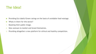 The Idea!
 Providing Eco labels/Green ratings on the basis of avoidable food wastage.
 Whats in there for this sector?
1. Boosting their public image.
2. New avenues to market and brand themselves.
3. Providing altogether a new platform for ethical and healthy competition.
 
