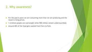 2. Why awareness?
 For the past 6 years we are consuming more than we are producing and the
result is rising prices.
 1.6 billion people are overweight while 900 million remain undernourished.
 Around 40% of the food gets wasted from Farm to Fork.
 