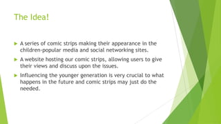 The Idea!
 A series of comic strips making their appearance in the
children-popular media and social networking sites.
 A website hosting our comic strips, allowing users to give
their views and discuss upon the issues.
 Influencing the younger generation is very crucial to what
happens in the future and comic strips may just do the
needed.
 