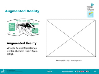 Augmented Reality
2016 25
Virtuelle Zusatzinformationen
werden über den realen Raum
gelegt.
Masterarbeit: Larissa Neuburger 2016
Prof. Dr. Roman Egger
Innovation and Management in Tourism
FH-Salzburg
 