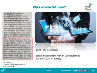 2016 32
SN, 13. April
T-Mobile Chef Andreas Bierwirth
im SN-Interview
Was erwartet uns?
2030 – 5G Technologie
Bereits heute forscht man an Datendurchsatz
von 1TB/s (Uni. of Surrey)
Prof. Dr. Roman Egger
Innovation and Management in Tourism
FH-Salzburg
 
