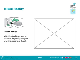 2016 34
Mixed Reality
Virtuelle Objekte werden in
die reale Umgebung integriert
und sind responsive darauf.
Prof. Dr. Roman Egger
Innovation and Management in Tourism
FH-Salzburg
 