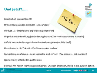 2016 36
Und jetzt?.....
Gesellschaft beobachten!!!!
Offline Hausaufgaben erledigen (schleunigst!)
Product 1st - (memorable Experiences generieren)
Organisationsentwicklung (Veränderung braucht Zeit – vorausschauend Handeln)
Auf die Herausforderungen der online Welt reagieren (mobile Site?)
Gemeinsam in die Zukunft – Kirchturmdenker sind out!
Kompetenzen aufbauen – neue Jobprofile sind gefragt! (Pay peanuts – get monkeys)
(gemeinsam) Mitarbeiter qualifizieren
Bewusst mit neuen Technologien umgehen. Chancen erkennen, mutig in die Zukunft gehen.
Prof. Dr. Roman Egger
Innovation and Management in Tourism
FH-Salzburg
 