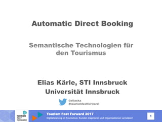 Tourism Fast Forward 2017
1
Digitalisierung im Tourismus: Kunden inspirieren und Organisationen vernetzen!
Automatic Direct Booking
Semantische Technologien für
den Tourismus
@eliaska
#tourismfastforward
Elias Kärle, STI Innsbruck
Universität Innsbruck
 