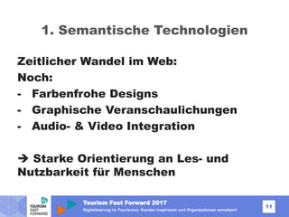 Tourism Fast Forward 2017
11
Digitalisierung im Tourismus: Kunden inspirieren und Organisationen vernetzen!
1. Semantische Technologien
Zeitlicher Wandel im Web:
Noch:
- Farbenfrohe Designs
- Graphische Veranschaulichungen
- Audio- & Video Integration
 Starke Orientierung an Les- und
Nutzbarkeit für Menschen
 