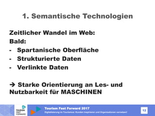 Tourism Fast Forward 2017
12
Digitalisierung im Tourismus: Kunden inspirieren und Organisationen vernetzen!
1. Semantische Technologien
Zeitlicher Wandel im Web:
Bald:
- Spartanische Oberfläche
- Strukturierte Daten
- Verlinkte Daten
 Starke Orientierung an Les- und
Nutzbarkeit für MASCHINEN
 